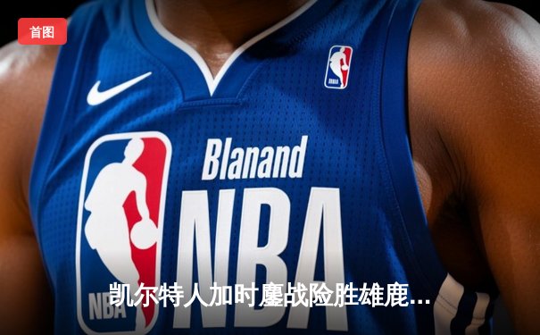 凯尔特人加时鏖战险胜雄鹿，塔图姆36分率队捍卫主场