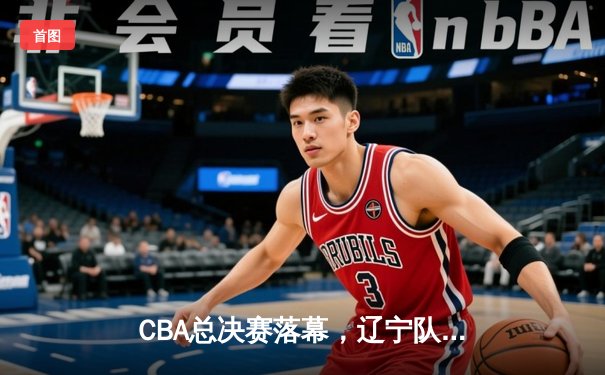 CBA总决赛落幕，辽宁队横扫广东队夺得三连冠