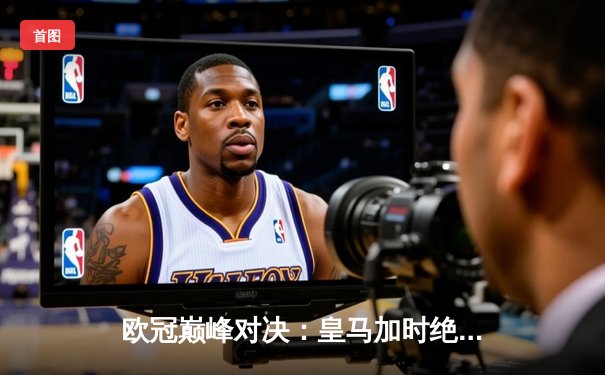 欧冠巅峰对决：皇马加时绝杀拜仁，维尼修斯梅开二度助队挺进决赛