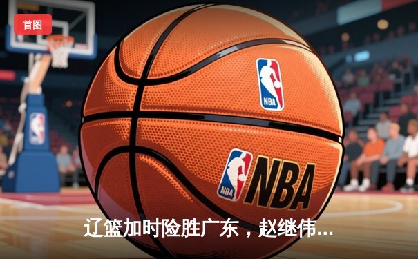 辽篮加时险胜广东，赵继伟33分导演逆转好戏