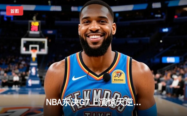 NBA东决G7上演惊天逆转 凯尔特人末节轰出28-9攻击波挺进总决赛