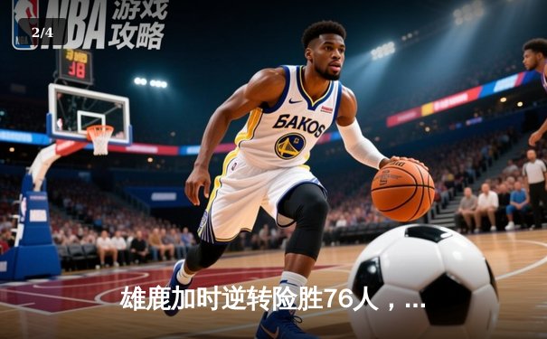 雄鹿加时逆转险胜76人，字母哥32+11+7力压恩比德空砍34分 - 2